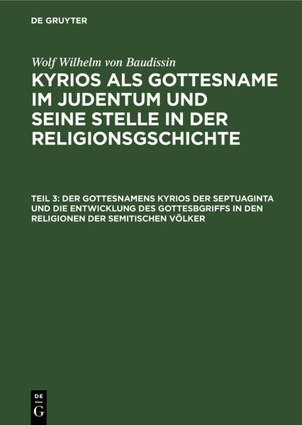 Frontmatter -- Inhalt -- Druckfehler -- DRITTER TEIL. Der Gottesname Kyrios der Septuaginta und die Entwicklung des Gottesbegrifls in den Religionen der semitischen Volker -- ERSTE ABTEILUNG. Die Verbreitung der Auffassung der Gottheit als des Herrn bei den Semiten -- Erstes Kapitel. Einleitendes -- Zweites Kapitel. Die Gottesnamen ?l und il?h (?l?ah) -- Drittes Kapitel. Die Gottesnamen mit der Bedeutung „Herr" bei den Semiten mit Ausnahme der Hebräer -- Viertes Kapitel. Die Gottesnamen mit der Bedeutung „Herr" und analoge Gottesepitheta bei den Hebräern -- Fünftes Kapitel. Die Gottesnamen der ältesten Hebräer -- Sechstes Kapitel. Jahwe und der Begriff des Herrn -- ZWEITE ABTEILUNG. Die Entwicklung der Auffassung der Gottheit als des Herrn bei den Semiten -- Erstes Kapitel. Einleitendes -- Zweites Kapitel. Der Gott der Herr als Gott des Stammes -- Drittes Kapitel. Der Stammesgott als Vater des Stammes -- Viertes Kapitel. Der Stammesgott und das Recht -- Fünftes Kapitel. Gott und Natur -- Sechstes Kapitel. Die Gottesverehrer und der Gott -- Siebentes Kapitel. Der Sinn des Begriffs „Herr" in den semitischen Gottesnamen -- Achtes Kapitel. Der Gott als Herr des Volkes und Gott als der Herr des Alls -- Neuntes Kapitel. Das ?????? der Septuaginta als Ergebnis der Entwicklung des Gottesbegriffs im Semitismus