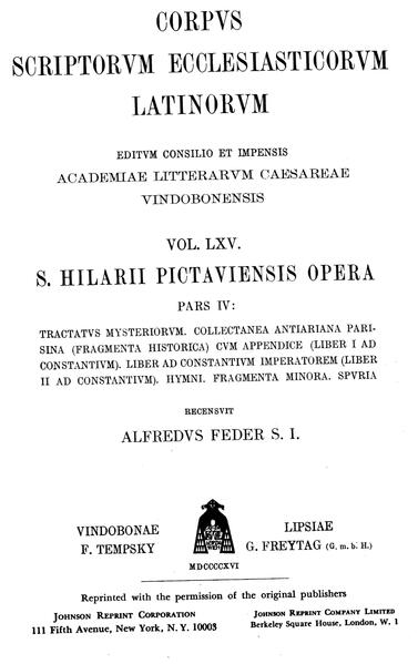 Sancti Hilarii episcopi Pictaviensis opera, pars IV: Tractatus mysteriorum, Collectanea antiariana parisina (fragmenta historica) cum appendice (liber I ad Constantium), Liber ad Constantium imperatorem (liber II ad Constantium), Hymni, Fragmenta minora, Spuria: Hilarius Pictaviensis: Tractatus mysteriorum, Collectanea antiariana, Ad Constantium imperatorem, Hymni, Fragmenta. Pseudo-Hilarius: Epistula ad Abram filiam, Hymni | Alfred Feder