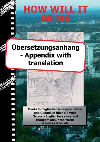 Dieses ist der Übersetzungsanhang zu dem Buch HOW WILL IT BE ME - Wie werde ICH es sein. Mit diesem Übersetzungsanhang können Sie ganz leicht alle Szenen die englische Anteile enthalten auf Deutsch lesen. Die im Hauptbuch angegebene Seitenzahl leitet Sie bequem an die richtige Stelle - und die in diesem Anhang am Ende jeder Szene genannte zu Ihrem Ausgangsort zurück. Viel Spaß beim Lesen ....! wünscht Jenna Ginstergold This is the appendix with translation of the book HOW WILL IT BE ME - Wie werde ICH es sein. Due to this appendix with translation you'll be able to read all scenes which contain German parts in English easily. The page number listed in the main book leads you comfortably to the right place - and the one mentioned in this appendix at the end of every scene back to your starting point. Enjoy reading ....! Yours Jenna Ginstergold