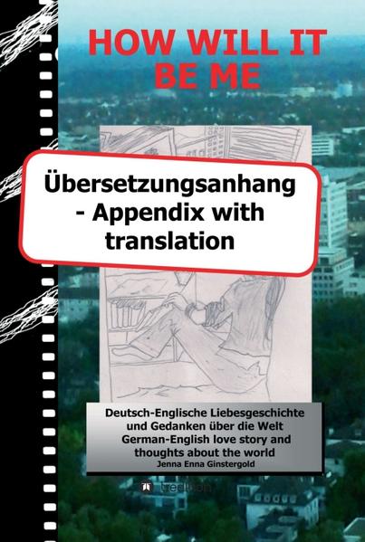 Dieses ist der Übersetzungsanhang zu dem Buch HOW WILL IT BE ME - Wie werde ICH es sein. Mit diesem Übersetzungsanhang können Sie ganz leicht alle Szenen die englische Anteile enthalten auf Deutsch lesen. Die im Hauptbuch angegebene Seitenzahl leitet Sie bequem an die richtige Stelle - und die in diesem Anhang am Ende jeder Szene genannte zu Ihrem Ausgangsort zurück. Viel Spaß beim Lesen ....! wünscht Jenna Ginstergold This is the appendix with translation of the book HOW WILL IT BE ME - Wie werde ICH es sein. Due to this appendix with translation you'll be able to read all scenes which contain German parts in English easily. The page number listed in the main book leads you comfortably to the right place - and the one mentioned in this appendix at the end of every scene back to your starting point. Enjoy reading ....! Yours Jenna Ginstergold