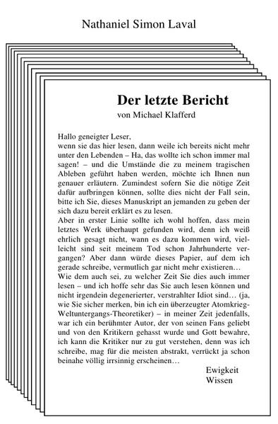 Michael Klafferd besitzt eine Gabe. Er sieht Dinge, die andere nicht sehen können. Eben diese Fähigkeit, lenkt das Interesse einiger mächtiger Wesenheiten auf ihn, die ihn in ihre Dienste nehmen wollen und das schon in seinen jungen Jahren. Das die Ereignisse, ihm einen ziemlichen Schock verpassen, versteht sich von selbst, doch der junge Mann beginnt schon früh, die Gegebenheiten zu seinem Vorteil auszunutzen. Da er schriftstellerisch veranlagt ist, beginnt er über die Dinge zu schreiben, die vor dem Rest der Welt verborgen bleiben, die sich hinter einem Schleier verstecken. Zufälligerweise landet er damit irgendwann einen glückstreffer und wird quasi über Nacht zu einer Berühmtheit. Die folgende Geschichte, stellt seinen letzten Bericht dar - denn was sind seine Bücher anderes, als Berichte, über eine Wahrheit, die außer ihm nur niemand sehen kann oder wahrhaben will? - und beschreibt in Umrissen, sein Leben. Von seiner ersten Begegnung, mit der anderen Welt, bis hin zu dem Punkt, an dem er sich nun befindet. Von seiner Schriftstellerei, bis hin zu seiner Rolle, innerhalb der Reihen, dieser außerweltlichen Wesen. Vor allem aber, kündet sie von den letzten Wahrheiten, von Wissen, dass er erlangt hat und nun mit der Welt teilen möchte, auf dass es sie in seinen Grundfesten verändern möge.