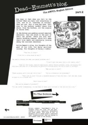 How does it feel when you fall to the Bottom? When you have lost everything in life, and as of unworthy of society that you are, fall a long way down. Fall down to the endless landfill where from above, from the Surface, is thrown down all the surplus. In the Bottom are padding around immortal skeletons, which are stuck in the past of them own selves. There are also endlessly shuffling zombies, which will make their slow death and eventually joining among the soulless skeletons. Follow Emmett's blog, his thoughts of the past of his life, his daily spiritual journey. His thoughts of being a zombie. - This story is fictional. Any resemblance with reality is pure coincidence... I think. *In stores near you!! Also available at the clinic.