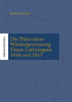 Die Pläne einer Wiedergewinnung Elsass-Lothringens 1814 und 1815 | Robert Brendel