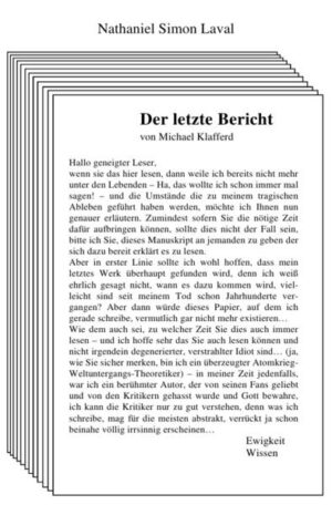 Michael Klafferd bestitzt eine Gabe. Er sieht Dinge, die andere nicht sehen können. Eben diese Fähigkeit, lenkt das Interesse einiger mächtiger Wesenheiten auf ihn, die ihn in ihre Dienste nehmen wollen und das schon in seinen jungen Jahren. Das die Ereignisse ihm einen ziemlichen Schock verpassen, versteht sich von selbst, doch der junge Mann beginnt schon früh, die Gegebenheiten zu seinem Vorteil auszunutzen. Da er schriftstellerisch veranlagt ist, beginnt er über die Dinge zu schreiben, die vor dem REst der Welt verborgen bleiben, die sich hinter einem Schleier verstecken. Zufälligerweise landet er damit irgendwann einen Glückstreffer und wird quasi über Nacht zu einer Berühmtheit. De folgende Geschichte, stellt seinen letzten Bericht dar - denn was sind seine Bücher anderes, als Berichte, über eine Wahrheit, die außer ihm nur niemand sehen kann oder wahrhaben will? - und beschreibt in Umrissen, sein Leben. Von seiner ersten Begegnung, mit der anderen WElt, bis hin zu dem Punkt, an dem er sich nun befindet. Vor allem aber, kündet sie von den letzten Wahrheiten, von Wissen, dass er erlangt hat und nun mit der Welt teilen möchte, auf dass es sie in seinen Grundfesten verändern möge.