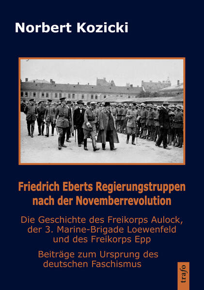 Friedrich Eberts Regierungstruppen nach der Novemberrevolution. Die Geschichte des Freikorps Aulock, der 3. Marine-Brigade Loewenfeld und des Freikorps Epp | Norbert Kozicki