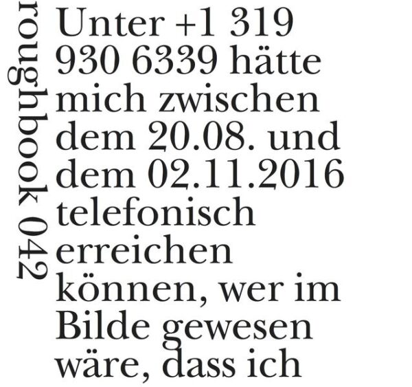 „Unter +1 319 930 6339 hätte mich“, schreibt Mara Genschel zur Entstehung ihres roughbooks, „zwischen dem 20.08. und dem 02.11.2016 telefonisch erreichen können, wer im Bilde gewesen wäre, dass ich das Angebot angenommen hatte, für diesen Zeitraum in der 430 North Clinton Street, Iowa City, IA 52242 (USA) offiziell die deutsche Literatur zu repräsentieren. Mein sehr preiswertes amerikanisches Mobiltelefon blieb allerdings ungenutzt, bis ich entdeckte, dass sich die Lernkurve seiner rustikalen Korrekturfunktion mit meiner Fehlbarkeit sowohl als nationale Repräsentantin wie auch als Akademikerin Amerikanerin auf Zeit aufschlussreich engführen ließ. Ich fing an, Überlegungen zu notieren, in denen meine teilweise verzweifelte Situation in dilettantischer Manier zu reflektieren ich mich nicht schämen musste, da das Gerät mich um immer noch eine Peinlichkeit oder Dummheit übertraf.“